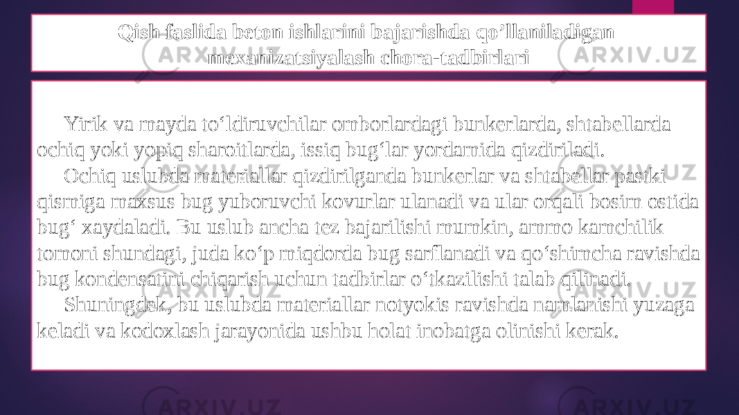 Qish faslida beton ishlarini bajarishda qo’llaniladigan mexanizatsiyalash chora-tadbirlari Yirik va mayda to‘ldiruvchilar omborlardagi bunkerlarda, shtabellarda ochiq yoki yopiq sharoitlarda, issiq bug‘lar yordamida qizdiriladi. Ochiq uslubda materiallar qizdirilganda bunkerlar va shtabellar pastki qismiga maxsus bug yuboruvchi kovurlar ulanadi va ular orqali bosim ostida bug‘ xaydaladi. Bu uslub ancha tez bajarilishi mumkin, ammo kamchilik tomoni shundagi, juda ko‘p miqdorda bug sarflanadi va qo‘shimcha ravishda bug kondensatini chiqarish uchun tadbirlar o‘tkazilishi talab qilinadi. Shuningdek, bu uslubda materiallar notyokis ravishda namlanishi yuzaga keladi va kodoxlash jarayonida ushbu holat inobatga olinishi kerak. 