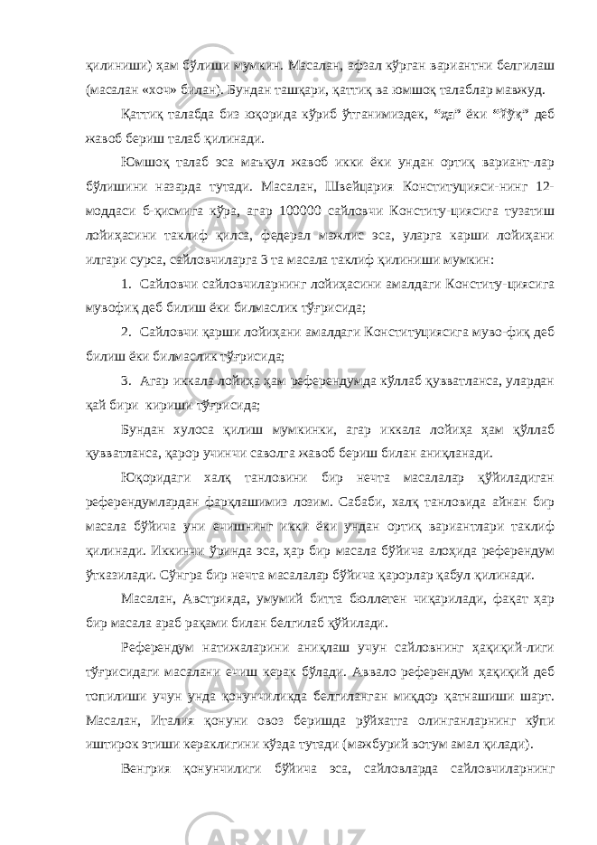 қилиниши) ҳам бўлиши мумкин. Масалан, афзал кўрган вариантни белгилаш (масалан «хоч» билан). Бундан ташқари, қаттиқ ва юмшоқ талаблар мавжуд. Қаттиқ талабда биз юқорида кўриб ўтганимиздек, “ҳа” ёки “йўқ” деб жавоб бериш талаб қилинади. Юмшоқ талаб эса маъқул жавоб икки ёки ундан ортиқ вариант-лар бўлишини назарда тутади. Масалан, Швейцария Конституцияси-нинг 12- моддаси б-қисмига кўра, агар 100000 сайловчи Конститу-циясига тузатиш лойиҳасини таклиф қилса, федерал мажлис эса, уларга карши лойиҳани илгари сурса, сайловчиларга 3 та масала таклиф қилиниши мумкин: 1. Сайловчи сайловчиларнинг лойиҳасини амалдаги Конститу-циясига мувофиқ деб билиш ёки билмаслик тўғрисида; 2. Сайловчи қарши лойиҳани амалдаги Конституциясига муво-фиқ деб билиш ёки билмаслик тўғрисида; 3. Агар иккала лойиҳа ҳам референдумда кўллаб қувватланса, улардан қай бири кириши тўғрисида; Бундан хулоса қилиш мумкинки, агар иккала лойиҳа ҳам қўллаб қувватланса, қарор учинчи саволга жавоб бериш билан аниқланади. Юқоридаги халқ танловини бир нечта масалалар қўйиладиган референдумлардан фарқлашимиз лозим. Сабаби, халқ танловида айнан бир масала бўйича уни ечишнинг икки ёки ундан ортиқ вариантлари таклиф қилинади. Иккинчи ўринда эса, ҳар бир масала бўйича алоҳида референдум ўтказилади. Сўнгра бир нечта масалалар бўйича қарорлар қабул қилинади. Масалан, Австрияда, умумий битта бюллетен чиқарилади, фақат ҳар бир масала араб рақами билан белгилаб қўйилади. Референдум натижаларини аниқлаш учун сайловнинг ҳақиқий-лиги тўғрисидаги масалани ечиш керак бўлади. Аввало референдум ҳақиқий деб топилиши учун унда қонунчиликда белгиланган миқдор қатнашиши шарт. Масалан, Италия қонуни овоз беришда рўйхатга олинганларнинг кўпи иштирок этиши кераклигини кўзда тутади (мажбурий вотум амал қилади). Венгрия қонунчилиги бўйича эса, сайловларда сайловчиларнинг 