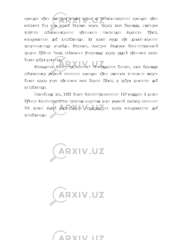 ярмидан кўпи иштирок этиши керак ва сайловчиларнинг ярмидан кўпи масалага бир хил жавоб бериши керак. Қарор овоз беришда, иштирок этаётган сайловчиларнинг кўпчилиги томонидан ёқланган бўлса, маъқулланган деб ҳисобланади. Бу ҳолат жуда кўп давлат-ларнинг қонунчилигида учрайди. Масалан, Австрия Федерал Конс-титуциявий қонуни бўйича “халқ сайловини ўтказишда қарор оддий кўпчилик овози билан қабул қилинади”. Македония Конституциясинипг 73-моддасига биноан, овоз беришда сайловчилар умумий сонининг ярмидан кўпи иштирок этганлиги шарти билан қарор учун кўпчилик овоз берган бўлса, у қабул қилинган деб ҳисобланади. Намибияда эса, 1990 йилги Конституциясининг 132-моддаси 3-қисми бўйича Конституциясига тузатиш киритиш учун умумий овозлар сонининг 2/3 қисми ёқлаб овоз берган тақдирдагина қарор маъқулланган деб ҳисобланади. 