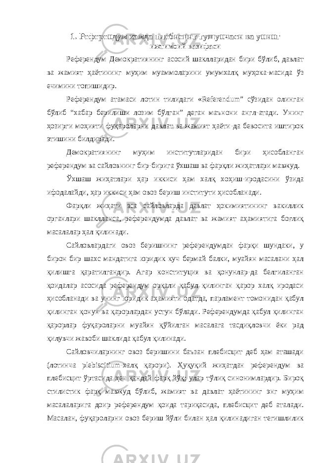 1. Референдум ҳамда плебисцит тушунчаси ва унинг ижтимоий вазифаси Референдум Демократиянинг асосий шаклларидан бири бўлиб, давлат ва жамият ҳаётининг муҳим муаммоларини умумхалқ муҳока-масида ўз ечимини топиши дир. Референдум атамаси лотин тилидаги «Referendum” сўзидан олинган бўлиб “хабар берилиши лозим бўлган” деган маънони англ-атади. Унинг ҳозирги моҳияти фуқароларни давлат ва жамият ҳаёти-да бевосита иштирок этишини билдиради. Демократиянинг муҳим институтларидан бири ҳисобланган референдум ва сайловнинг бир-бирига ўхшаш ва фарқли жиҳатлари мавжуд. Ўхшаш жиҳатлари ҳар иккиси ҳам халқ хоҳиш-иродасини ўзида ифодалайди, ҳар иккиси ҳам овоз бериш институти ҳисобланади. Фарқли жиҳати эса сайловларда давлат ҳокимиятининг вакиллик органлари шаклланса, референдумда давлат ва жамият аҳамиятига боғлиқ масалалар ҳал қилинади. Сайловлардаги овоз беришнинг референдумдан фарқи шундаки, у бирон бир шахс мандатига юридик куч бермай балки, муайян масалани ҳал қилишга қаратилгандир. Агар конституция ва қонунлар-да белгиланган қоидалар асосида референдум орқали қабул қилинган қарор халқ иродаси ҳисобланади ва унинг юридик аҳамияти одатда, парламент томонидан қабул қилинган қонун ва қарорлардан устун бўлади. Референдумда қабул қилинган қарорлар фуқароларни муайян қўйилган масалага тасдиқловчи ёки рад қилувчи жавоби шаклида қабул қилинади. Сайловчиларнинг овоз беришини баъзан плебисцит деб ҳам аташади (лотинча plebiscitium-халқ қарори). Ҳуқуқий жиҳатдан референдум ва плебисцит ўртасида ҳеч қандай фарқ йўқ; улар тўлиқ синонимлардир. Бироқ стилистик фарқ мавжуд бўлиб, жамият ва давлат ҳаётининг энг муҳим масалаларига доир референдум қоида тариқасида, плебисцит деб аталади. Масалан, фуқароларни овоз бериш йўли билан ҳал қилинадиган тегишлилик 