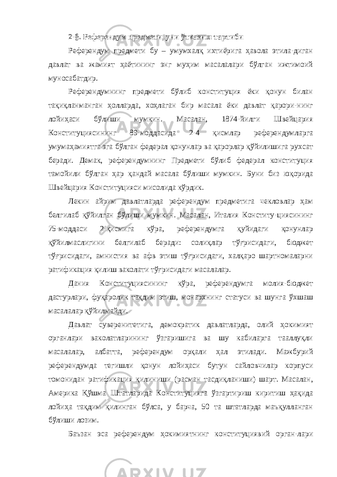 2-§. Референдум предмети, уни ўтказиш тартиби Референдум предмети бу – умумхалқ ихтиёрига ҳавола этила-диган давлат ва жамият ҳаётининг энг муҳим масалалари бўлган ижтимоий муносабатдир. Референдумнинг предмети бўлиб конституция ёки қонун билан тақиқланманган ҳолларда, хоҳлаган бир масала ёки давлат қарори-нинг лойиҳаси бўлиши мумкин. Масалан, 1874-йилги Швейцария Конституциясининг 89-моддасида 2-4 қисмлар референдумларга умумаҳамиятга эга бўлган федерал қонунлар ва қарорлар қўйилишига рухсат беради. Демак, референдумнинг Предмети бўлиб федерал конституция тамойили бўлган ҳар қандай масала бўлиши мумкин. Буни биз юқорида Швейцария Ко н ституцияси мисолида кўрдик. Лекин айрим давлатларда референдум предметига чекловлар ҳам белгилаб қўйилган бўлиши мумкин. Масалан, Италия Конститу-циясининг 75-моддаси 2-қисмига кўра, референдумга қуйидаги қонунлар қўйилмаслигини белгилаб беради: солиқлар тўғрисидаги, бюджет тўғрисидаги, амнистия ва афв этиш тўғрисидаги, халқаро шартномаларни ратификация қилиш ваколати тўғрисидаги масалалар. Дания Конституциясининг кўра, референдумга молия-бюджет дастурлари, фуқаролик тақдим этиш, монархнинг статуси ва шунга ўхшаш масалалар қўйилмайди. Давлат суверенитетига, демократик давлатларда, олий ҳокимият органлари ваколатларининг ўзгаришига ва шу кабиларга тааллуқли масалалар, албатта, референдум орқали ҳал этилади. Мажбурий референдумда тегишли қонун лойиҳаси бутун сайловчилар корпуси томонидан ратификация қилиниши (расман тасдиқланиши) шарт. Масалан, Америка Қўшма Штатларида Конституцияга ўзгартириш киритиш ҳақида лойиҳа тақдим қилинган бўлса, у барча, 50 та штатларда маъқулланган бўлиши лозим. Баъзан эса референдум ҳокимиятнинг конституциявий орган-лари 