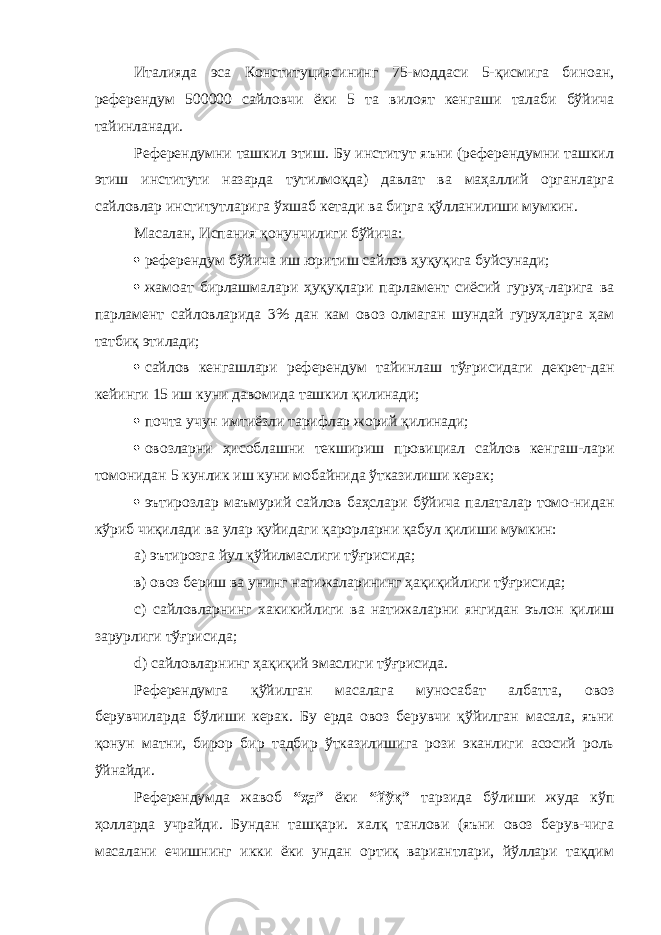 Италияда эса Конституциясининг 75-моддаси 5-қисмига биноан, референдум 500000 сайловчи ёки 5 та вилоят кенгаши талаби бўйича тайинланади. Референдумни ташкил этиш. Бу институт яъни (референдумни ташкил этиш институти назарда тутилмоқда) давлат ва маҳаллий органларга сайловлар институтларига ўхшаб кетади ва бирга қўлланилиши мумкин. Масалан, Испания қонунчилиги бўйича:  референдум бўйича иш юритиш сайлов ҳуқуқига буйсунади;  жамоат бирлашмалари ҳуқуқлари парламент сиёсий гуруҳ-ларига ва парламент сайловларида 3% дан кам овоз олмаган шундай гуруҳларга ҳам татбиқ этилади;  сайлов кенгашлари референдум тайинлаш тўғрисидаги декрет-дан кейинги 15 иш куни давомида ташкил қилинади;  поч т а учун имтиёзли тарифлар жорий қилинади;  овозларни ҳисоблашни текшириш провициал сайлов кенгаш-лари томонидан 5 кунлик иш куни мобайнида ўтказилиши керак;  эътирозлар маъмурий сайлов баҳслари бўйича палаталар томо-нидан кўриб чиқилади ва улар қуйидаги қарорларни қабул қилиши мумкин: а) эътирозга йул қўйилмаслиги тўғрисида; в ) овоз бериш ва унинг натижаларининг ҳақиқийлиги тўғрисида; с) сайловларнинг хакикийлиги ва натижаларни янгидан эълон қилиш зарурлиги тўғрисида; d) сайловларнинг ҳақиқий эмаслиги тўғрисида. Референдумга қўйилган масалага муносабат албатта, овоз берувчиларда бўлиши керак. Бу ерда овоз берувчи қўйилган масала, яъни қонун матни, бирор бир тадбир ўтказилишига рози эканлиги асосий роль ўйнайди. Референдумда жавоб “ҳа” ёки “йўқ” тарзида бўлиши жуда кўп ҳолларда учрайди. Бундан ташқари. халқ танлови (яъни овоз берув-чига масалани ечишнинг икки ёки ундан ортиқ вариантлари, йўллари тақдим 