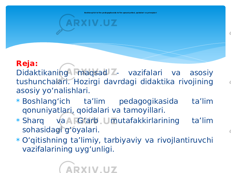 Reja: Didaktikaning maqsad - vazifalari va asosiy tushunchalari. Hozirgi davrdagi didaktika rivojining asosiy yo‘nalishlari.  Boshlang‘ich ta’lim pedagogikasida ta’lim qonuniyatlari, qoidalari va tamoyillari.  Sharq va G‘arb mutafakkirlarining ta’lim sohasidagi g‘oyalari.  O‘qitishning ta’limiy, tarbiyaviy va rivojlantiruvchi vazifalarining uyg‘unligi. Boshlang’ich ta’lim pedagogikasida ta’lim qonuniyatlari, qoidalari va prinsiplari ` 