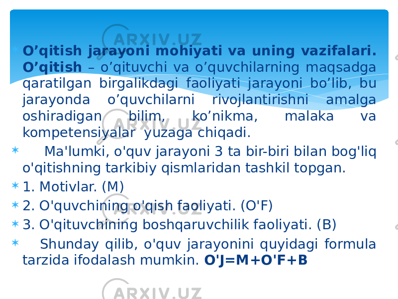  O’qitish jarayoni mohiyati va uning vazifalari. O’qitish – o’qituvchi va o’quvchilarning maqsadga qaratilgan birgalikdagi faoliyati jarayoni bo’lib, bu jarayonda o’quvchilarni rivojlantirishni amalga oshiradigan bilim, ko’nikma, malaka va kompetensiyalar yuzaga chiqadi.  Ma&#39;lumki, o&#39;quv jarayoni 3 ta bir-biri bilan bog&#39;liq o&#39;qitishning tarkibiy qismlaridan tashkil topgan.  1. Motivlar. (M)  2. O&#39;quvchining o&#39;qish faoliyati. (O&#39;F)  3. O&#39;qituvchining boshqaruvchilik faoliyati. (B)  Shunday qilib, o&#39;quv jarayonini quyidagi formula tarzida ifodalash mumkin. O&#39;J=M+O&#39;F+B 