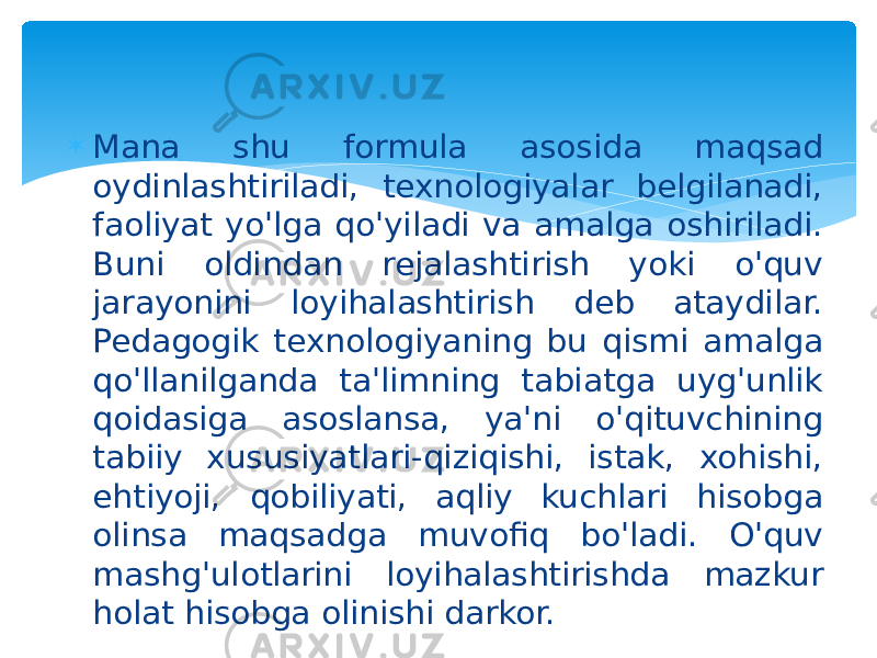  Mana shu formula asosida maqsad oydinlashtiriladi, texnologiyalar belgilanadi, faoliyat yo&#39;lga qo&#39;yiladi va amalga oshiriladi. Buni oldindan rejalashtirish yoki o&#39;quv jarayonini loyihalashtirish deb ataydilar. Pedagogik texnologiyaning bu qismi amalga qo&#39;llanilganda ta&#39;limning tabiatga uyg&#39;unlik qoidasiga asoslansa, ya&#39;ni o&#39;qituvchining tabiiy xususiyatlari-qiziqishi, istak, xohishi, ehtiyoji, qobiliyati, aqliy kuchlari hisobga olinsa maqsadga muvofiq bo&#39;ladi. O&#39;quv mashg&#39;ulotlarini loyihalashtirishda mazkur holat hisobga olinishi darkor. 