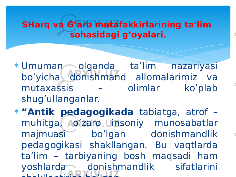  Umuman olganda ta’lim nazariyasi bo’yicha donishmand allomalarimiz va mutaxassis – olimlar ko’plab shug’ullanganlar.  “ Antik pedagogikada tabiatga, atrof – muhitga, o’zaro insoniy munosabatlar majmuasi bo’lgan donishmandlik pedagogikasi shakllangan. Bu vaqtlarda ta’lim – tarbiyaning bosh maqsadi ham yoshlarda donishmandlik sifatlarini shakllantirish bo’lgan. SHarq va G’arb mutafakkirlarining ta’lim sohasidagi g’oyalari. 