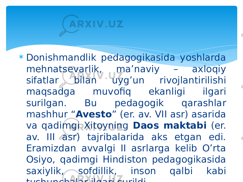  Donishmandlik pedagogikasida yoshlarda mehnatsevarlik, ma’naviy – axloqiy sifatlar bilan uyg’un rivojlantirilishi maqsadga muvofiq ekanligi ilgari surilgan. Bu pedagogik qarashlar mashhur “ Avesto ” (er. av. VII asr) asarida va qadimgi Xitoyning Daos maktabi (er. av. III asr) tajribalarida aks etgan edi. Eramizdan avvalgi II asrlarga kelib O’rta Osiyo, qadimgi Hindiston pedagogikasida saxiylik, sofdillik, inson qalbi kabi tushunchalar ilgari surildi. 