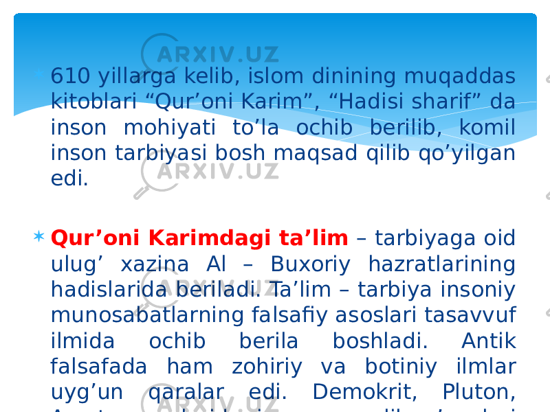  610 yillarga kelib, islom dinining muqaddas kitoblari “Qur’oni Karim”, “Hadisi sharif” da inson mohiyati to’la ochib berilib, komil inson tarbiyasi bosh maqsad qilib qo’yilgan edi.  Qur’oni Karimdagi ta’lim – tarbiyaga oid ulug’ xazina Al – Buxoriy hazratlarining hadislarida beriladi. Ta’lim – tarbiya insoniy munosabatlarning falsafiy asoslari tasavvuf ilmida ochib berila boshladi. Antik falsafada ham zohiriy va botiniy ilmlar uyg’un qaralar edi. Demokrit, Pluton, Arastu asarlarida insonparvarlik g’oyalari ilgari surilgan edi. 