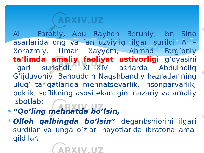  Al – Farobiy, Abu Rayhon Beruniy, Ibn Sino asarlarida ong va fan uzviyligi ilgari surildi. Al – Xorazmiy, Umar Xayyom, Ahmad Farg’oniy ta’limda amaliy faoliyat ustivorligi g’oyasini ilgari surishdi. XIII-XIV asrlarda Abdulholiq G’ijduvoniy, Bahouddin Naqshbandiy hazratlarining ulug’ tariqatlarida mehnatsevarlik, insonparvarlik, poklik, soflikning asosi ekanligini nazariy va amaliy isbotlab:  “ Qo’ling mehnatda bo’lsin,  Olloh qalbingda bo’lsin” deganbshiorini ilgari surdilar va unga o’zlari hayotlarida ibratona amal qildilar. 