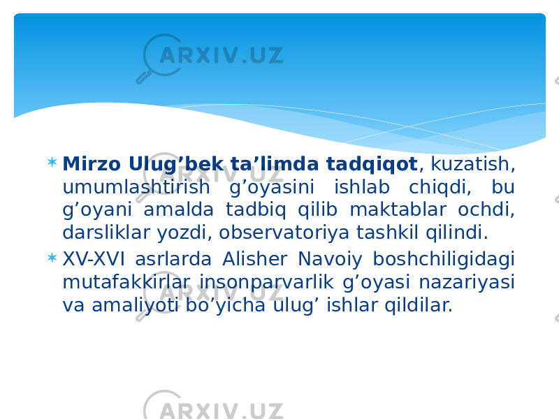  Mirzo Ulug’bek ta’limda tadqiqot , kuzatish, umumlashtirish g’oyasini ishlab chiqdi, bu g’oyani amalda tadbiq qilib maktablar ochdi, darsliklar yozdi, observatoriya tashkil qilindi.  XV-XVI asrlarda Alisher Navoiy boshchiligidagi mutafakkirlar insonparvarlik g’oyasi nazariyasi va amaliyoti bo’yicha ulug’ ishlar qildilar. 