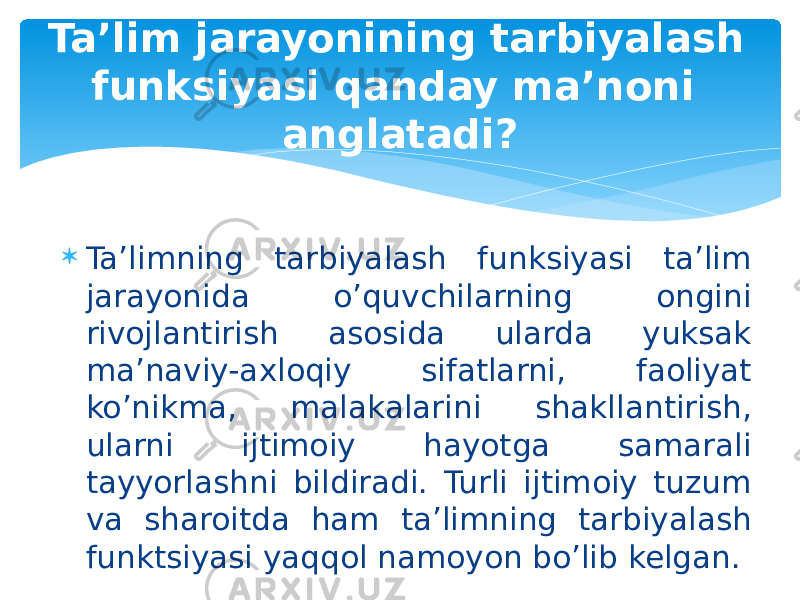  Ta’limning tarbiyalash funksiyasi ta’lim jarayonida o’quvchilarning ongini rivojlantirish asosida ularda yuksak ma’naviy-axloqiy sifatlarni, faoliyat ko’nikma, malakalarini shakllantirish, ularni ijtimoiy hayotga samarali tayyorlashni bildiradi. Turli ijtimoiy tuzum va sharoitda ham ta’limning tarbiyalash funktsiyasi yaqqol namoyon bo’lib kelgan.Ta’lim jarayonining tarbiyalash funksiyasi qanday ma’noni anglatadi? 