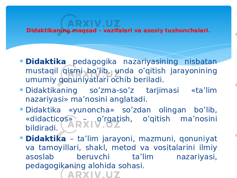  Didaktika pedagogika nazariyasining nisbatan mustaqil qismi bo’lib, unda o’qitish jarayonining umumiy qonuniyatlari ochib beriladi.  Didaktikaning so’zma-so’z tarjimasi «ta’lim nazariyasi» ma’nosini anglatadi.  Didaktika «yunoncha» so’zdan olingan bo’lib, «didacticos» – o’rgatish, o’qitish ma’nosini bildiradi.  Didaktika – ta’lim jarayoni, mazmuni, qonuniyat va tamoyillari, shakl, metod va vositalarini ilmiy asoslab beruvchi ta’lim nazariyasi, pedagogikaning alohida sohasi. Didaktikaning maqsad – vazifalari va asosiy tushunchalari. 