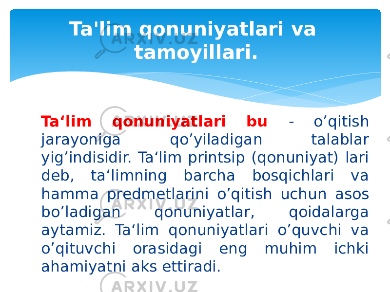 Ta‘lim qonuniyatlari bu - o’qitish jarayoniga qo’yiladigan talablar yig’indisidir. Ta‘lim printsip (qonuniyat) lari deb, ta‘limning barcha bosqichlari va hamma predmetlarini o’qitish uchun asos bo’ladigan qonuniyatlar, qoidalarga aytamiz. Ta‘lim qonuniyatlari o’quvchi va o’qituvchi orasidagi eng muhim ichki ahamiyatni aks ettiradi. Ta&#39;lim qonuniyatlari va tamoyillari. 