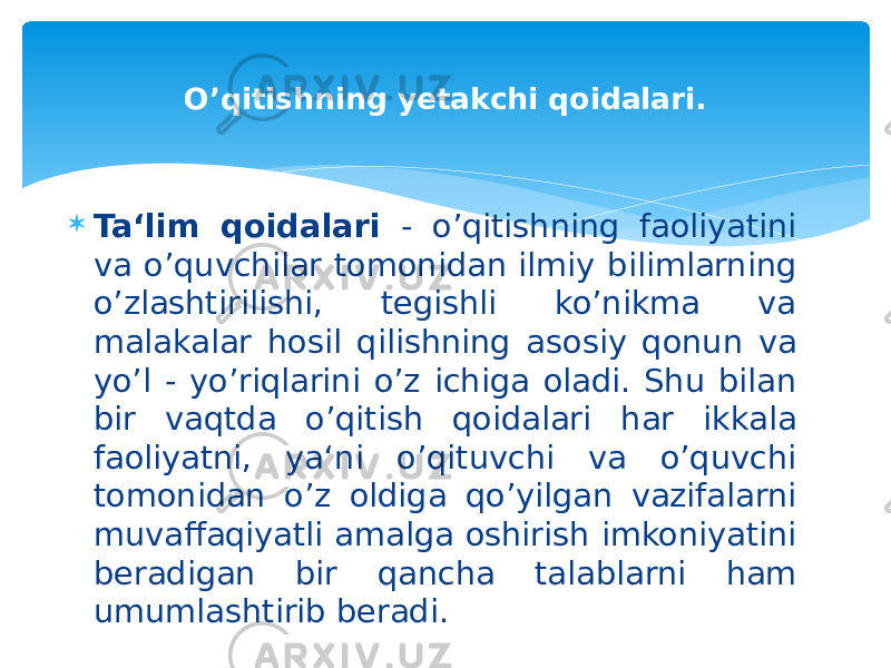  Ta‘lim qoidalari - o’qitishning faoliyatini va o’quvchilar tomonidan ilmiy bilimlarning o’zlashtirilishi, tegishli ko’nikma va malakalar hosil qilishning asosiy qonun va yo’l - yo’riqlarini o’z ichiga oladi. Shu bilan bir vaqtda o’qitish qoidalari har ikkala faoliyatni, ya‘ni o’qituvchi va o’quvchi tomonidan o’z oldiga qo’yilgan vazifalarni muvaffaqiyatli amalga oshirish imkoniyatini beradigan bir qancha talablarni ham umumlashtirib beradi. O’qitishning yetakchi qoidalari. 