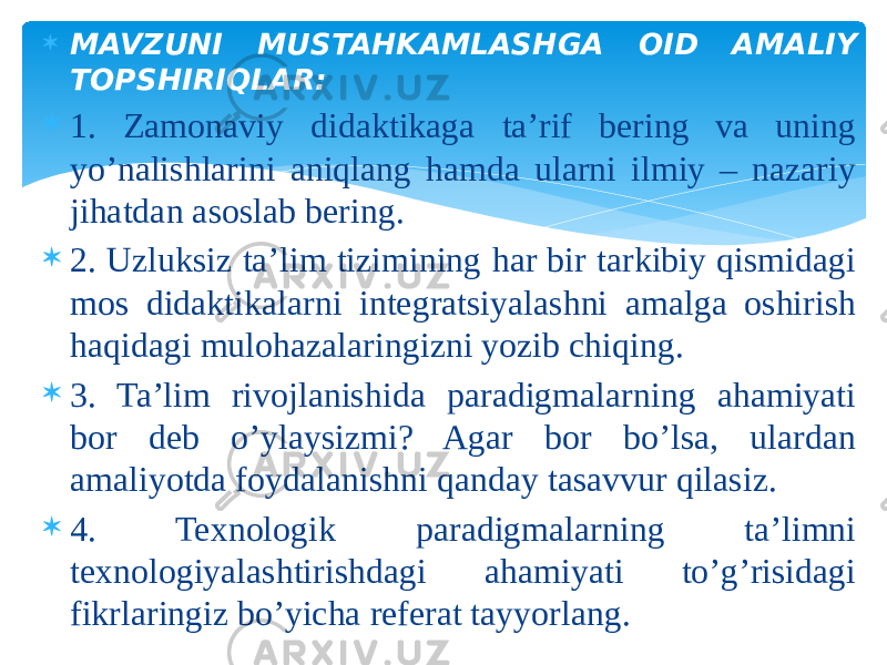  MAVZUNI MUSTAHKAMLASHGA OID AMALIY TOPSHIRIQLAR:  1. Zamonaviy didaktikaga ta’rif bering va uning yo’nalishlarini aniqlang hamda ularni ilmiy – nazariy jihatdan asoslab bering.  2. Uzluksiz ta’lim tizimining har bir tarkibiy qismidagi mos didaktikalarni integratsiyalashni amalga oshirish haqidagi mulohazalaringizni yozib chiqing.  3. Ta’lim rivojlanishida paradigmalarning ahamiyati bor deb o’ylaysizmi? Agar bor bo’lsa, ulardan amaliyotda foydalanishni qanday tasavvur qilasiz.  4. Texnologik paradigmalarning ta’limni texnologiyalashtirishdagi ahamiyati to’g’risidagi fikrlaringiz bo’yicha referat tayyorlang. 