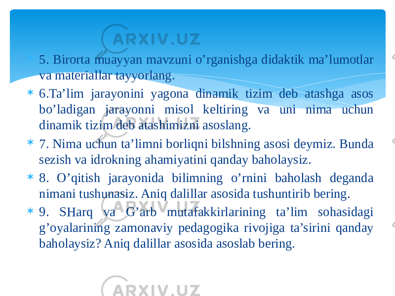  5. Birorta muayyan mavzuni o’rganishga didaktik ma’lumotlar va materiallar tayyorlang.  6.Ta’lim jarayonini yagona dinamik tizim deb atashga asos bo’ladigan jarayonni misol keltiring va uni nima uchun dinamik tizim deb atashimizni asoslang.  7. Nima uchun ta’limni borliqni bilshning asosi deymiz. Bunda sezish va idrokning ahamiyatini qanday baholaysiz.  8. O’qitish jarayonida bilimning o’rnini baholash deganda nimani tushunasiz. Aniq dalillar asosida tushuntirib bering.  9. SHarq va G’arb mutafakkirlarining ta’lim sohasidagi g’oyalarining zamonaviy pedagogika rivojiga ta’sirini qanday baholaysiz? Aniq dalillar asosida asoslab bering. 