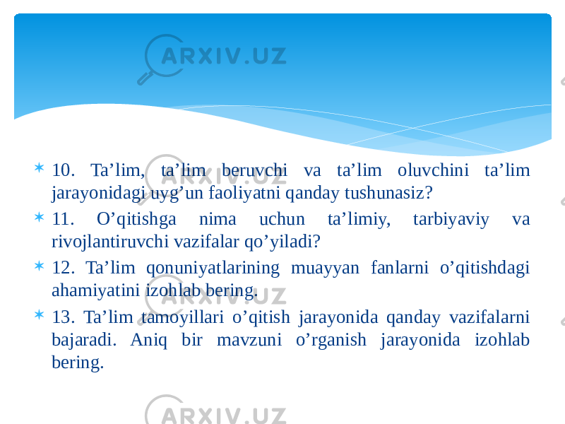  10. Ta’lim, ta’lim beruvchi va ta’lim oluvchini ta’lim jarayonidagi uyg’un faoliyatni qanday tushunasiz?  11. O’qitishga nima uchun ta’limiy, tarbiyaviy va rivojlantiruvchi vazifalar qo’yiladi?  12. Ta’lim qonuniyatlarining muayyan fanlarni o’qitishdagi ahamiyatini izohlab bering.  13. Ta’lim tamoyillari o’qitish jarayonida qanday vazifalarni bajaradi. Aniq bir mavzuni o’rganish jarayonida izohlab bering. 