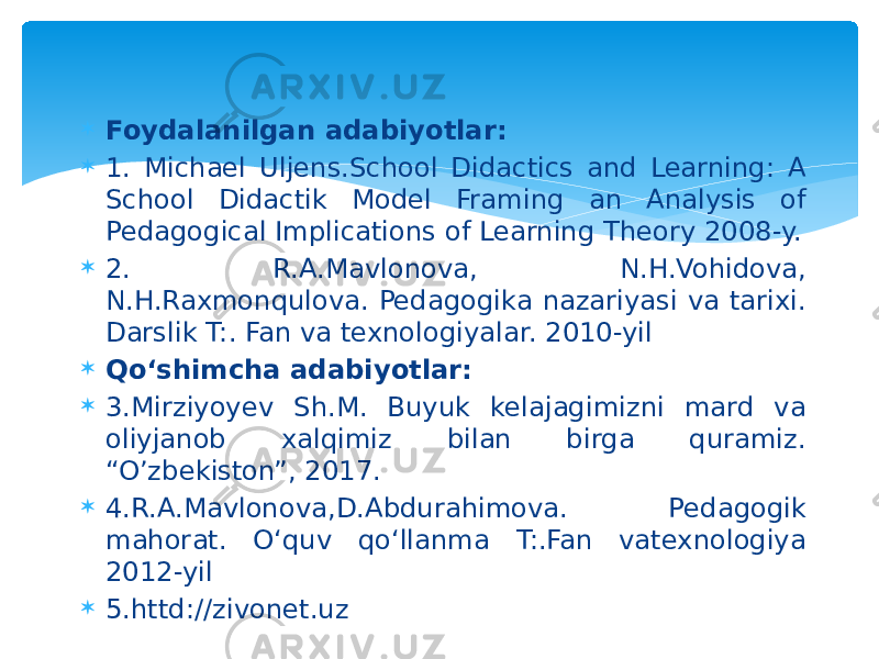  Foydalanilgan adabiyotlar:  1. Michael Uljens.School Didactics and Learning: A School Didactik Model Framing an Analysis of Pedagogical Implications of Learning Theory 2008-y.  2. R.A.Mavlonova, N.H.Vohidova, N.H.Raxmonqulova. Pedagogika nazariyasi va tarixi. Darslik T:. Fan va texnologiyalar. 2010-yil  Qo‘shimcha adabiyotlar:  3.Mirziyoyev Sh.M. Buyuk kelajagimizni mard va oliyjanob xalqimiz bilan birga quramiz. “O’zbekiston”, 2017.  4.R.A.Mavlonova,D.Abdurahimova. Pedagogik mahorat. O‘quv qo‘llanma T:.Fan vatexnologiya 2012-yil  5.httd://zivonet.uz 