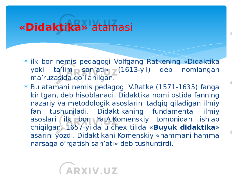  ilk bor nemis pedagogi Volfgang Ratkening «Didaktika yoki ta’lim san’ati» (1613-yil) deb nomlangan ma’ruzasida qo’llanilgan.  Bu atamani nemis pedagogi V.Ratke (1571-1635) fanga kiritgan, deb hisoblanadi. Didaktika nomi ostida fanning nazariy va metodologik asoslarini tadqiq qiladigan ilmiy fan tushuniladi. Didaktikaning fundamental ilmiy asoslari ilk bor Ya.A.Komenskiy tomonidan ishlab chiqilgan. 1657-yilda u chex tilida « Buyuk didaktika » asarini yozdi. Didaktikani Komenskiy «hammani hamma narsaga o’rgatish san’ati» deb tushuntirdi.«Didaktika» atamasi 