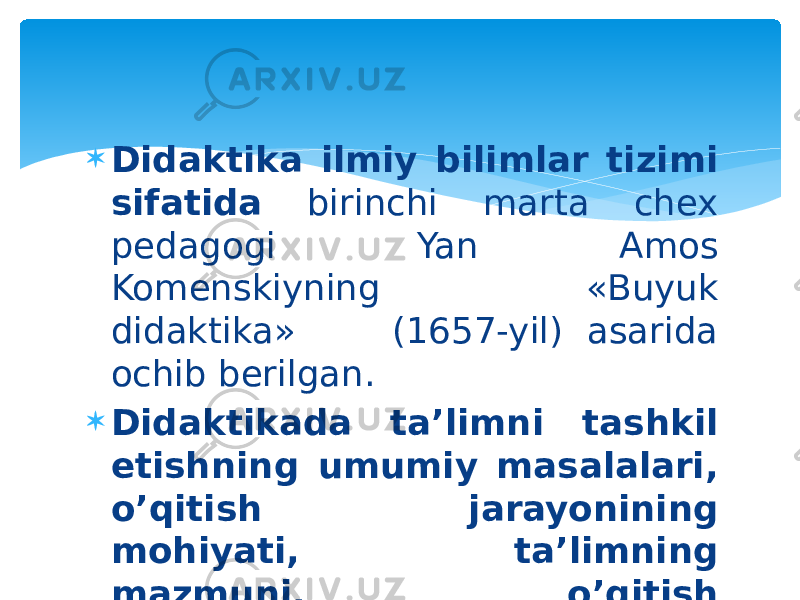  Didaktika ilmiy bilimlar tizimi sifatida birinchi marta chex pedagogi Yan Amos Komenskiyning «Buyuk didaktika» (1657-yil) asarida ochib berilgan.  Didaktikada ta’limni tashkil etishning umumiy masalalari, o’qitish jarayonining mohiyati, ta’limning mazmuni, o’qitish qonuniyatlari, o’qitish tamoyillari, metodlari, uning tashkiliy shakllari yoritiladi. 