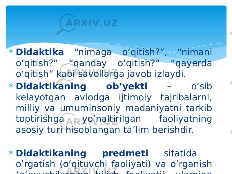  Didaktika “nimaga o‘qitish?”, “nimani o‘qitish?” “qanday o‘qitish?” “qayerda o‘qitish” kabi savollarga javob izlaydi.  Didaktikaning ob’yekti – o’sib kelayotgan avlodga ijtimoiy tajribalarni, milliy va umuminsoniy madaniyatni tarkib toptirishga yo’naltirilgan faoliyatning asosiy turi hisoblangan ta’lim berishdir.  Didaktikaning predmeti sifatida o’rgatish (o’qituvchi faoliyati) va o’rganish (o’quvchilarning bilish faoliyati), ularning o’zaro harakati aks etadi. 