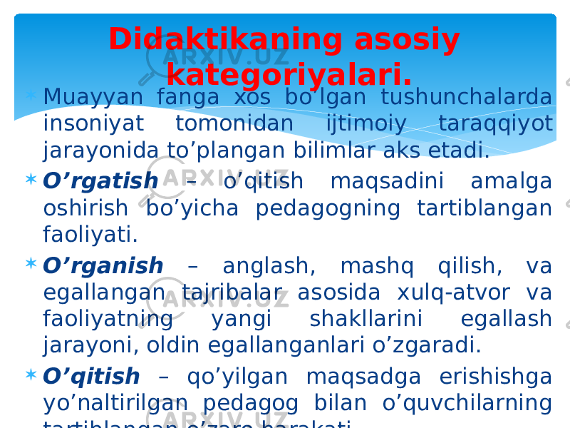  Muayyan fanga xos bo’lgan tushunchalarda insoniyat tomonidan ijtimoiy taraqqiyot jarayonida to’plangan bilimlar aks etadi.  O’rgatish – o’qitish maqsadini amalga oshirish bo’yicha pedagogning tartiblangan faoliyati.  O’rganish – anglash, mashq qilish, va egallangan tajribalar asosida xulq-atvor va faoliyatning yangi shakllarini egallash jarayoni, oldin egallanganlari o’zgaradi.  O’qitish – qo’yilgan maqsadga erishishga yo’naltirilgan pedagog bilan o’quvchilarning tartiblangan o’zaro harakati. Didaktikaning asosiy kategoriyalari. 