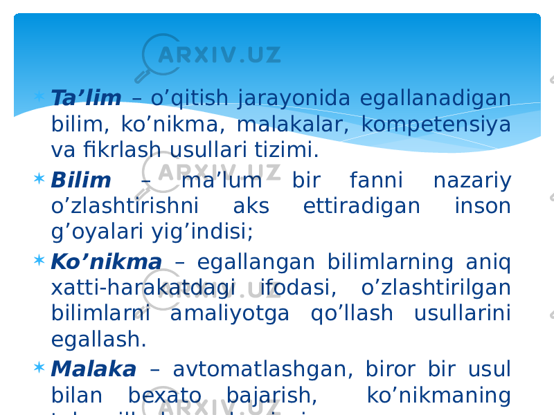  Ta’lim – o’qitish jarayonida egallanadigan bilim, ko’nikma, malakalar, kompetensiya va fikrlash usullari tizimi.  Bilim – ma’lum bir fanni nazariy o’zlashtirishni aks ettiradigan inson g’oyalari yig’indisi;  Ko’nikma – egallangan bilimlarning aniq xatti-harakatdagi ifodasi, o’zlashtirilgan bilimlarni amaliyotga qo’llash usullarini egallash.  Malaka – avtomatlashgan, biror bir usul bilan bexato bajarish, ko’nikmaning takomillashgan darajasi. 