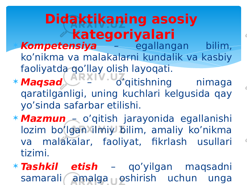  Kompetensiya – egallangan bilim, ko’nikma va malakalarni kundalik va kasbiy faoliyatda qo’llay olish layoqati.  Maqsad – o’qitishning nimaga qaratilganligi, uning kuchlari kelgusida qay yo’sinda safarbar etilishi.  Mazmun – o’qitish jarayonida egallanishi lozim bo’lgan ilmiy bilim, amaliy ko’nikma va malakalar, faoliyat, fikrlash usullari tizimi.  Tashkil etish – qo’yilgan maqsadni samarali amalga oshirish uchun unga zaruriy shaklni taqdim etadigan, aniq mezonlar bo’yicha tartiblangan didaktik jarayon. Didaktikaning asosiy kategoriyalari 