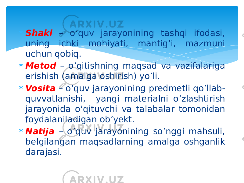  Shakl – o’quv jarayonining tashqi ifodasi, uning ichki mohiyati, mantig’i, mazmuni uchun qobiq.  Metod – o’qitishning maqsad va vazifalariga erishish (amalga oshirish) yo’li.  Vosita – o’quv jarayonining predmetli qo’llab- quvvatlanishi, yangi materialni o’zlashtirish jarayonida o’qituvchi va talabalar tomonidan foydalaniladigan ob’yekt.  Natija – o’quv jarayonining so’nggi mahsuli, belgilangan maqsadlarning amalga oshganlik darajasi. 