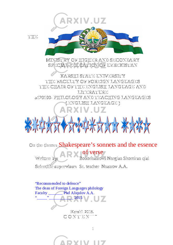 THE MINISTRY OF HIGHER AND SECONDARY SPECIAL EDUCATION OF UZBEKISTAN KARSHI STATE UNIVERSITY THE FACULTY OF FOREIGN LANGUAGES THE CHAIR OF THE ENGLISH LANGUAGE AND LITERATURE 5120100- PHILOLOGY AND TEACHING LANGUAGES ( ENGLISH LANGUAGE ) On the theme: Shakespeare’s sonnets and the essence of verse Written by: Bobonazarova Nargiza Shomirza qizi Scientific supervisor : Sr. teacher Nazarov A.A. “ Recommended to defence ” The dean of Foreign Languages philology Faculty _______ Phd Aliqulov A.A. “_____”____________ 201 5 Karshi 201 5. C O N T E N T S 1 
