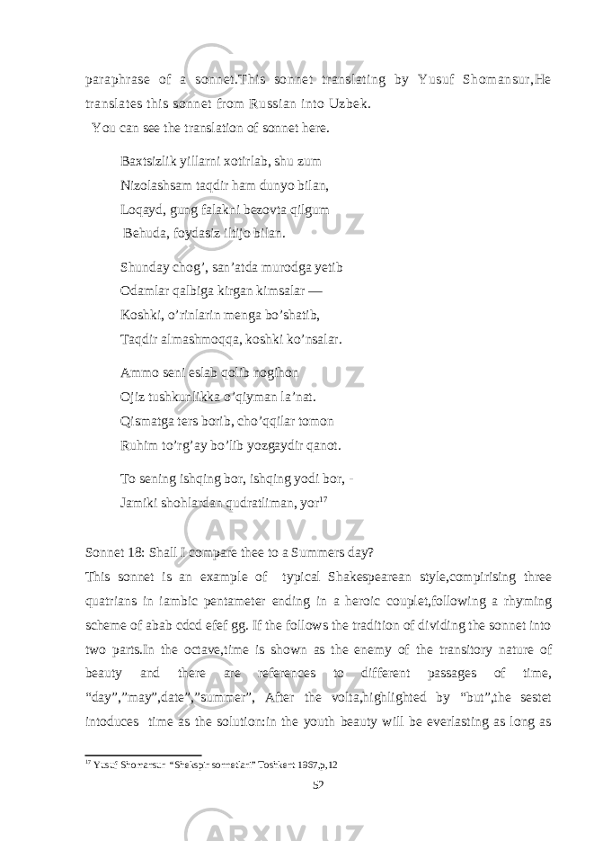 paraphrase of a sonnet.This sonnet translating by Yusuf Shomansur,He translates this sonnet from Russian into Uzbek. You can see the translation of sonnet here. Baxtsizlik yillarni xotirlab, shu zum Nizolashsam taqdir ham dunyo bilan, Loqayd, gung falakni bezovta qilgum Behuda, foydasiz iltijo bilan. Shunday chog’, san’atda murodga yetib Odamlar qalbiga kirgan kimsalar — Koshki, o’rinlarin menga bo’shatib, Taqdir almashmoqqa, koshki ko’nsalar. Ammo seni eslab qolib nogihon Ojiz tushkunlikka o’qiyman la’nat. Qismatga ters borib, cho’qqilar tomon Ruhim to’rg’ay bo’lib yozgaydir qanot. To sening ishqing bor, ishqing yodi bor, - Jamiki shohlardan qudratliman, yor 17 Sonnet 18: Shall I compare thee to a Summers day? This sonnet is an example of typical Shakespearean style,compirising three quatrians in iambic pentameter ending in a heroic couplet,following a rhyming scheme of abab cdcd efef gg. If the follows the tradition of dividing the sonnet into two parts.In the octave,time is shown as the enemy of the transitory nature of beauty and there are references to different passages of time, “day”,”may”,date”,”summer”, After the volta,highlighted by “but”,the sestet intoduces time as the solution:in the youth beauty will be everlasting as long as 17 Yusuf Shomansur “Shekspir sonnetlari” Toshkent 1967,p,12 52 