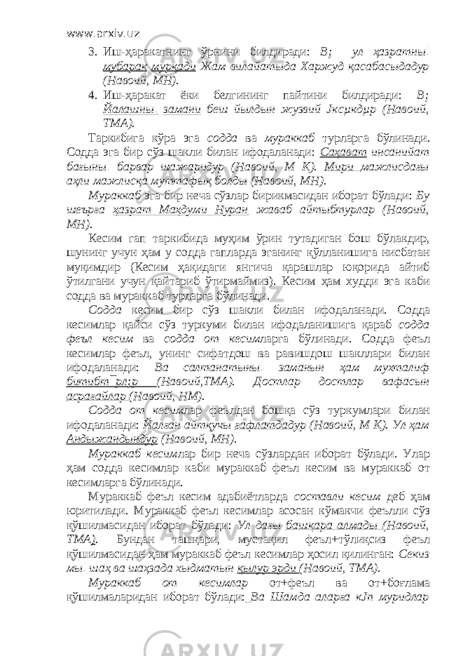 www.arxiv.uz 3. Иш-ҳаракатнинг ўрнини билдиради: В¡ ул ҳазратны¦ мубарак мурқади Жам вилайатыда Харжуд қасабасыдадур (Навоий, МН). 4. Иш-ҳаракат ёки белгининг пайтини билдиради: В¡ Йалашны¦ замани беш йылдын жузвий Јксµкдµр (Навоий, ТМА). Таркибига кўра эга содда ва мураккаб турларга бўлинади. Содда эга бир сўз шакли билан ифодаланади: Саҳāват инсāнийат бағыны¦ бāрвар шажаридур (Навоий, М Қ). Мири мажлисдағы аҳли мажлисқа муттафық болды (Навоий, МН). Мураккаб эга бир неча сўзлар бирикмасидан иборат бўлади: Бу шеърға ҳазрат Маҳдуми Нуран жаваб айтыбтурлар (Навоий, МН). Кесим гап таркибида муҳим ўрин тутадиган бош бўлакдир, шунинг учун ҳам у содда гапларда эганинг қўлланишига нисбатан муқимдир (Кесим ҳақидаги янгича қарашлар юқорида айтиб ўтилгани учун қайтариб ўтирмаймиз). Кесим ҳам худди эга каби содда ва мураккаб турларга бўлинади. Содда кесим бир сўз шакли билан ифодаланади. Содда кесимлар қайси сўз туркуми билан ифодаланишига қараб содда феъл кесим ва содда от кесим ларга бўлинади. Содда феъл кесимлар феъл, унинг сифатдош ва равишдош шакллари билан ифодаланади: Ва салтанатыны¦ замāнын ҳам мухталиф битибт¯рл¡р (Навоий,ТМА). Достлар достлар вафāсын асрағайлар (Навоий, НМ). Содда от кесим лар феълдан бошқа сўз туркумлари билан ифодаланади: Йалған айтқучы ғафлатдадур (Навоий, М Қ). Ул ҳам Андыжандындур (Навоий, МН). Мураккаб кесим лар бир неча сўзлардан иборат бўлади. Улар ҳам содда кесимлар каби мураккаб феъл кесим ва мураккаб от кесимларга бўлинади. Мураккаб феъл кесим адабиётларда составли кесим деб ҳам юритилади. Мураккаб феъл кесимлар асосан кўмакчи феълли сўз қўшилмасидан иборат бўлади: Ул дағы башқара алмады ( Навоий, ТМА ) . Бундан ташқари, мустақил феъл+тўлиқсиз феъл қўшилмасидан ҳам мураккаб феъл кесимлар ҳосил қилинган: Секиз мы¦ шāҳ ва шāҳзāда хыдматын қылур эрди (Навоий, ТМА). Мураккаб от кесимлар от+феъл ва от+боғлама қўшилмаларидан иборат бўлади: Ва Шāмда аларға кЈп муридлар 