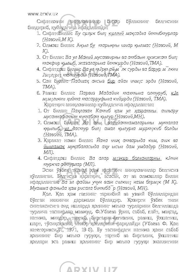 www.arxiv.uz Сифатловчи аниқловчилар бирор бўлакнинг белгисини билдириб, қуйидагича ифодаланади: 1. Сифат билан: Бу сµлµк бил¡ кµллий мақсадға йетибтурлар (Навоий,М Қ). 2. Олмош билан: Ā қыл бу тарықны шиāр қылмас (Навоий, М Қ). 3. От билан: Ва ул Мāний мусаввирны ва атбāын ҳужжат бил¡ такфир қылыб, жазāларыға йеткµрди (Навоий,ТМА). 4. Сифатдош билан: Ва ул тЈрт ай м¯лк сурды ва барур м¯лкни Јзг¡л¡рг¡ тапшурды (Навоий,ТМА). 5. Сон билан: Пāдшāҳ ансыз бир айағ ичм¡с эрди (Навоий, ТМА). 6. Равиш билан: Парвиз Мадайин тахтыға олтуруб, кЈп м¡м¡ликни ҳийта тасарруфыға кийµрди (Навоий, ТМА). Қаратқич аниқловчилар қуйидагича ифодаланган : 1. От билан: Паҳлавāн Кāтиб ҳам ул ҳазратны¦ ашъāру мусаннафāтын китāбат қылур (Навоий,МН). 2. Олмош билан: Ва аны¦ васийатнāмаларыны муталаа ққылыб, ул дастур бил¡ амал қылурға мµрт¡киб болды (Навоий, ТМА). 3. Қаракат номи билан: Йана ишқ атварыда ким, ашк ва йығламақ муқабаласыда аҳу ысығ дам умдадур (Навоий, МЛ). 4. Сифатдош билан: Ва алар м¡зкµр болғанларны¦ кЈпин туркча айтурлар (МЛ). Эски ўзбек тилида ҳам қаратқич аниқловчилар белгисиз қўлланган. Белгисиз қаратқич, асосан, от ва олмошлар билан ифодаланган: Ва эл файзы учун вазн силкиг¡ назм берм¡к (М Қ). Муаммā фаныда ҳам рисāла битибд¯р (Навоий, МН). Қол. Қол ҳам гапнинг таркибий ва узвий бўлакларидан бўлган иккинчи даражали бўлакдир. Қозирги ўзбек тили синтаксисига оид ишларда ҳолнинг маъно турларини белгилашда турлича таснифлар мавжуд. Ф.Убаева ўрин, сабаб, пайт, мақсад, натижа, миқдор, тартиб, биргалик-ёлғизлик, равиш, ўхшатиш, шарт, тўсиқсизлик, инкор ҳолларини фарқлайди (Убаева Ф. Қол категорияси.Т., 1971, 19-б). Бу таснифдаги натижа ҳоли сабаб ҳолининг бир маъно гуруҳи, тартиб ва биргалик, ўхшатиш ҳоллари эса равиш ҳолининг бир маъно гуруҳи эканлигини 