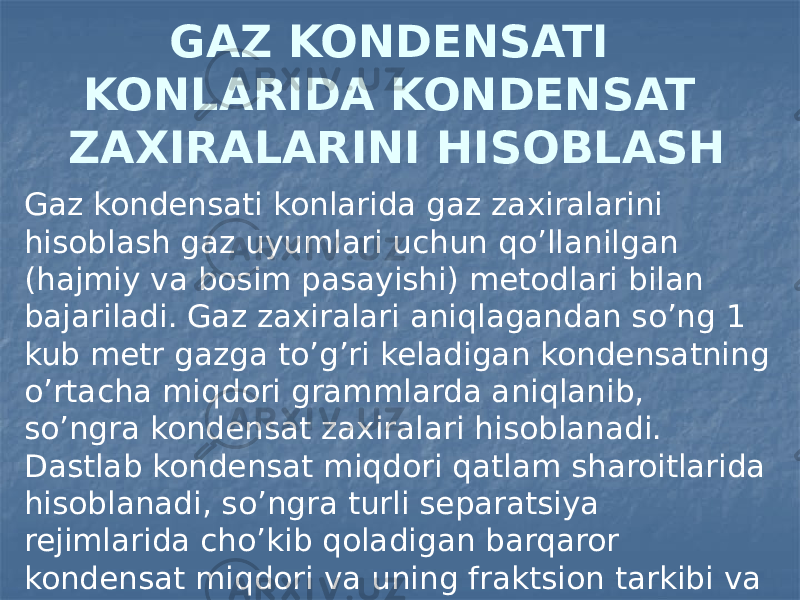 GAZ KONDENSATI KONLARIDA KONDENSAT ZAXIRALARINI HISOBLASH Gaz kondensati konlarida gaz zaxiralarini hisoblash gaz uyumlari uchun qo’llanilgan (hajmiy va bosim pasayishi) metodlari bilan bajariladi. Gaz zaxiralari aniqlagandan so’ng 1 kub metr gazga to’g’ri keladigan kondensatning o’rtacha miqdori grammlarda aniqlanib, so’ngra kondensat zaxiralari hisoblanadi. Dastlab kondensat miqdori qatlam sharoitlarida hisoblanadi, so’ngra turli separatsiya rejimlarida cho’kib qoladigan barqaror kondensat miqdori va uning fraktsion tarkibi va zichligi aniqlanadi. 