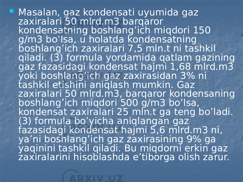  Masalan, gaz kondensati uyumida gaz zaxiralari 50 mlrd.m3 barqaror kondensatning boshlang’ich miqdori 150 g/m3 bo’lsa, u holatda kondensatning boshlang’ich zaxiralari 7,5 mln.t ni tashkil qiladi. (3) formula yordamida qatlam gazining gaz fazasidagi kondensat hajmi 1,68 mlrd.m3 yoki boshlang’ich gaz zaxirasidan 3% ni tashkil etishini aniqlash mumkin. Gaz zaxiralari 50 mlrd.m3, barqaror kondensaning boshlang’ich miqdori 500 g/m3 bo’lsa, kondensat zaxiralari 25 mln.t ga teng bo’ladi. (3) formula bo’yicha aniqlangan gaz fazasidagi kondensat hajmi 5,6 mlrd.m3 ni, ya’ni boshlang’ich gaz zaxirasining 9% ga yaqinini tashkil qiladi. Bu miqdorni erkin gaz zaxiralarini hisoblashda e’tiborga olish zarur. 