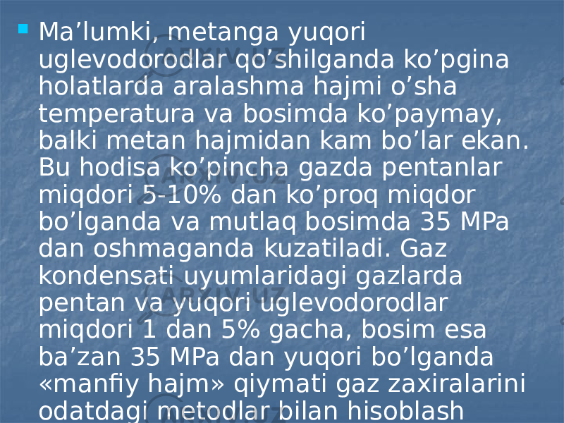  Ma’lumki, metanga yuqori uglevodorodlar qo’shilganda ko’pgina holatlarda aralashma hajmi o’sha temperatura va bosimda ko’paymay, balki metan hajmidan kam bo’lar ekan. Bu hodisa ko’pincha gazda pentanlar miqdori 5-10% dan ko’proq miqdor bo’lganda va mutlaq bosimda 35 MPa dan oshmaganda kuzatiladi. Gaz kondensati uyumlaridagi gazlarda pentan va yuqori uglevodorodlar miqdori 1 dan 5% gacha, bosim esa ba’zan 35 MPa dan yuqori bo’lganda «manfiy hajm» qiymati gaz zaxiralarini odatdagi metodlar bilan hisoblash aniqligiga deyarli ta’sir qilmaydi (xatolik 0,2 dan 1% gacha). 