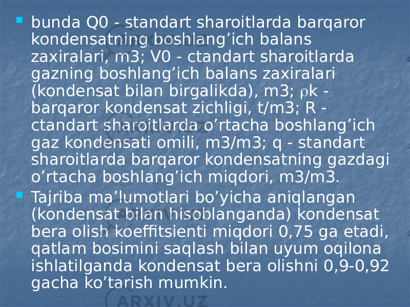  bunda Q0 - standart sharoitlarda barqaror kondensatning boshlang’ich balans zaxiralari, m3; V0 - ctandart sharoitlarda gazning boshlang’ich balans zaxiralari (kondensat bilan birgalikda), m3;  k - barqaror kondensat zichligi, t/m3; R - ctandart sharoitlarda o’rtacha boshlang’ich gaz kondensati omili, m3/m3; q - standart sharoitlarda barqaror kondensatning gazdagi o’rtacha boshlang’ich miqdori, m3/m3.  Tajriba ma’lumotlari bo’yicha aniqlangan (kondensat bilan hisoblanganda) kondensat bera olish koeffitsienti miqdori 0,75 ga etadi, qatlam bosimini saqlash bilan uyum oqilona ishlatilganda kondensat bera olishni 0,9-0,92 gacha ko’tarish mumkin. 