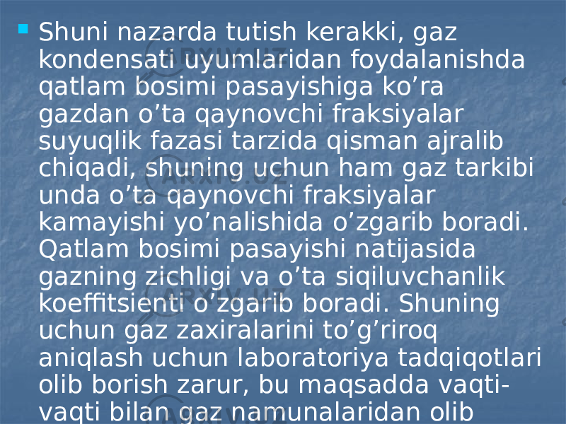  Shuni nazarda tutish kerakki, gaz kondensati uyumlaridan foydalanishda qatlam bosimi pasayishiga ko’ra gazdan o’ta qaynovchi fraksiyalar suyuqlik fazasi tarzida qisman ajralib chiqadi, shuning uchun ham gaz tarkibi unda o’ta qaynovchi fraksiyalar kamayishi yo’nalishida o’zgarib boradi. Qatlam bosimi pasayishi natijasida gazning zichligi va o’ta siqiluvchanlik koeffitsienti o’zgarib boradi. Shuning uchun gaz zaxiralarini to’g’riroq aniqlash uchun laboratoriya tadqiqotlari olib borish zarur, bu maqsadda vaqti- vaqti bilan gaz namunalaridan olib turiladi 