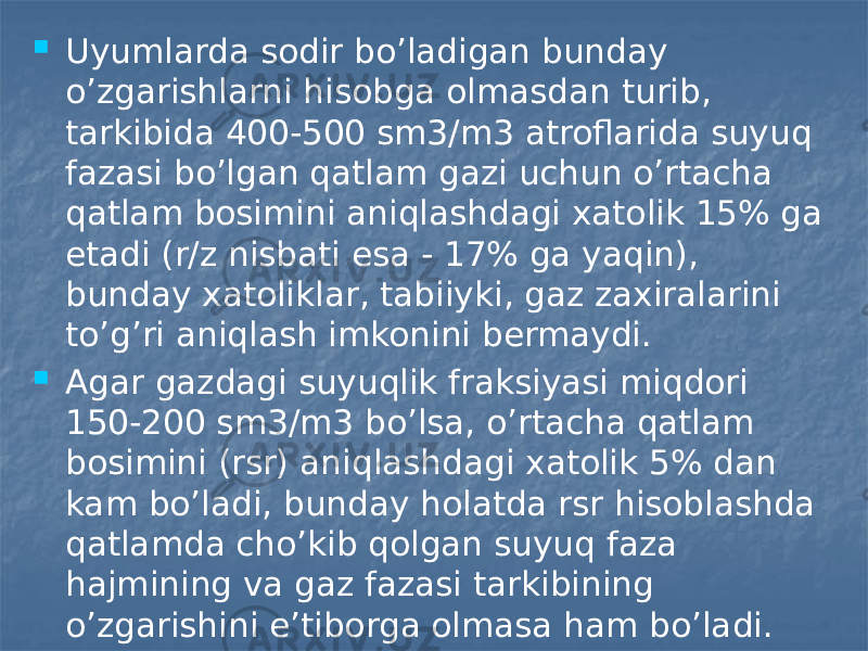  Uyumlarda sodir bo’ladigan bunday o’zgarishlarni hisobga olmasdan turib, tarkibida 400-500 sm3/m3 atroflarida suyuq fazasi bo’lgan qatlam gazi uchun o’rtacha qatlam bosimini aniqlashdagi xatolik 15% ga etadi (r/z nisbati esa - 17% ga yaqin), bunday xatoliklar, tabiiyki, gaz zaxiralarini to’g’ri aniqlash imkonini bermaydi.  Agar gazdagi suyuqlik fraksiyasi miqdori 150-200 sm3/m3 bo’lsa, o’rtacha qatlam bosimini (rsr) aniqlashdagi xatolik 5% dan kam bo’ladi, bunday holatda rsr hisoblashda qatlamda cho’kib qolgan suyuq faza hajmining va gaz fazasi tarkibining o’zgarishini e’tiborga olmasa ham bo’ladi. 