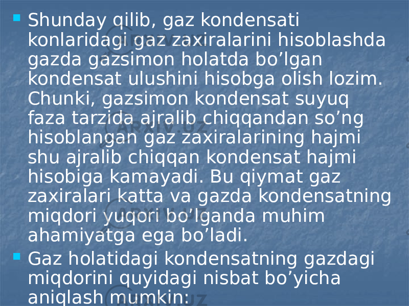  Shunday qilib, gaz kondensati konlaridagi gaz zaxiralarini hisoblashda gazda gazsimon holatda bo’lgan kondensat ulushini hisobga olish lozim. Chunki, gazsimon kondensat suyuq faza tarzida ajralib chiqqandan so’ng hisoblangan gaz zaxiralarining hajmi shu ajralib chiqqan kondensat hajmi hisobiga kamayadi. Bu qiymat gaz zaxiralari katta va gazda kondensatning miqdori yuqori bo’lganda muhim ahamiyatga ega bo’ladi.  Gaz holatidagi kondensatning gazdagi miqdorini quyidagi nisbat bo’yicha aniqlash mumkin: 