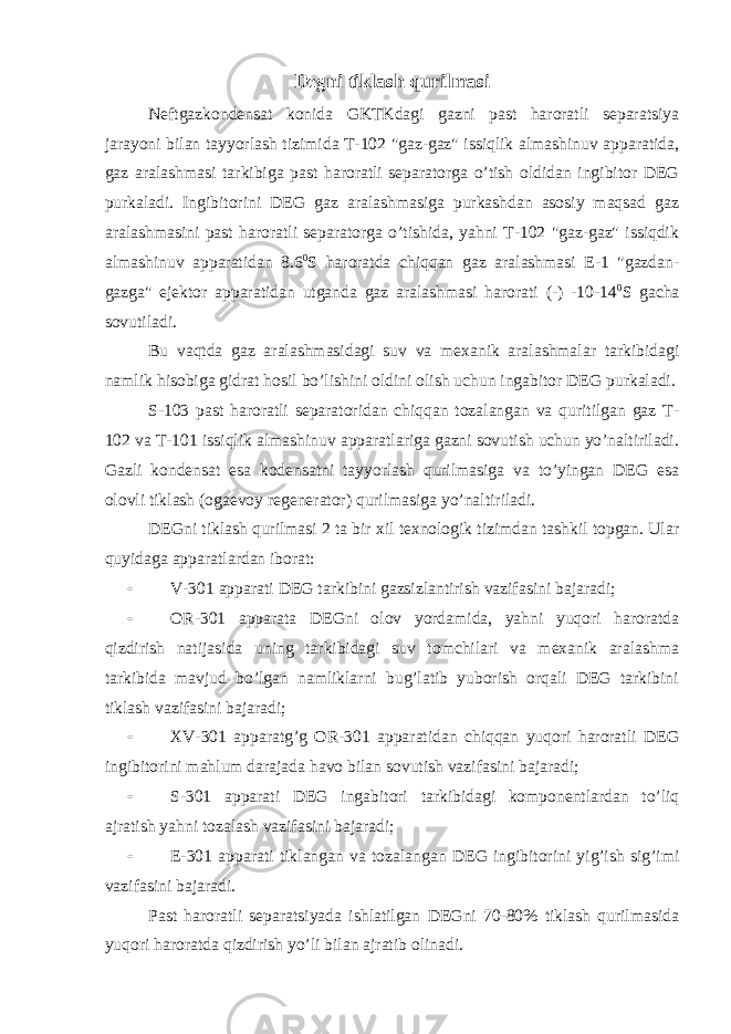 Degni tiklash qurilmasi Neftgazkondensat konida GKTKdagi gazni past haroratli separatsiya jarayoni bilan tayyorlash tizimida T-102 &#34;gaz-gaz&#34; issiqlik almashinuv apparatida, gaz aralashmasi tarkibiga past haroratli separatorga o’tish oldidan ingibitor DEG purkaladi. Ingibitorini DEG gaz aralashmasiga purkashdan asosiy maqsad gaz aralashmasini past haroratli separatorga o’tishida, yahni T-102 &#34;gaz-gaz&#34; issiqdik almashinuv apparatidan 8.6 0 S haroratda chiqqan gaz aralashmasi E-1 &#34;gazdan- gazga&#34; ejektor apparatidan utganda gaz aralashmasi harorati (-) -10-14 0 S gacha sovutiladi. Bu vaqtda gaz aralashmasidagi suv va mexanik aralashmalar tarkibidagi namlik hisobiga gidrat hosil bo’lishini oldini olish uchun ingabitor DEG purkaladi. S-103 past haroratli separatoridan chiqqan tozalangan va quritilgan gaz T- 102 va T-101 issiqlik almashinuv apparatlariga gazni sovutish uchun yo’naltiriladi. Gazli kondensat esa kodensatni tayyorlash qurilmasiga va to’yingan DEG esa olovli tiklash (ogaevoy regenerator) qurilmasiga yo’naltiriladi. DEGni tiklash qurilmasi 2 ta bir xil texnologik tizimdan tashkil topgan. Ular quyidaga apparatlardan iborat:  V-301 apparati DEG tarkibini gazsizlantirish vazifasini bajaradi;  OR-301 apparata DEGni olov yordamida, yahni yuqori haroratda q izdirish natijasida uning tarkibidagi suv tomchilari va mexanik aralashma tarkibida mavjud bo’lgan namliklarni bug’latib yuborish orqali DEG tarkibini tiklash vazifasini bajaradi;  XV-301 apparatg’g OR-301 apparatidan chiqqan yuqori haroratli DEG ingibitorini mahlum darajada havo bilan sovutish vazifasini bajaradi;  S-301 apparati DEG ingabitori tarkibidagi komponentlardan to’liq ajratish yahni tozalash vazifasini bajaradi;  E-301 apparati tiklangan va tozalangan DEG ingibitorini yig’ish sig’imi vazifasini bajaradi. Past haroratli separatsiyada ishlatilgan DEGni 70-80% tiklash qurilmasida yuqori haroratda qizdirish yo’li bilan ajratib olinadi. 