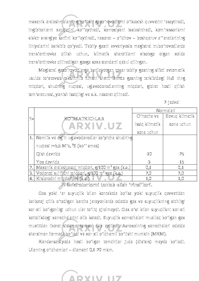 mexanik aralashmalarning bo ’ lishi gazo ’ rovodlarni o ’ tkazish quvvatini ‘ asaytiradi , ingibitorlarni xarajatini ko ’’ aytiradi , korroziyani tezlashtiradi , kom ’ ressorlarni elektr energiya sarfini ko ’’ aytiradi , nazorat – o ’ lchov – boshqaruv a ’’ aratlarining liniyalarini berkitib qo ’ yadi . Tabiiy gazni avvariyasiz magistral trubo ’ rovodlarda trans ’ ortirovka qilish uchun , klimatik sharoitlarni xisobga olgan xolda trans ’ ortirovka qilinadigan gazga soxa standarti qabul qilingan . Magistral gazo’rovodlarga berilayotgan tovar tabiiy gazning sifati avtomatik usulda to’xtovsiz tekshirilib turishi shart. Bunda gazning tarkibidagi H 2 S ning miqdori, shudring nuqtasi, uglevodorodlarning miqdori, gidrat hosil qilish tem’eraturasi, yonish issiqligi va x.k. nazorat qilinadi. 2-jadval № KO’RSATKIChLAR Normalari O’rtacha va issiq klimatik zona uchun Sovuq klimatik zona uchun 1. Namlik va og ’ ir uglevodorodlar bo ’ yicha shudring nuqtasi r =5,5 M ’ a , 0 S ( ko ’’ emas ) Qish davrida Yoz davrida -10 -3 -25 -15 2. Mexanik aralashmani miqdori, g/100 m 3 gaz (k.e.) 0,1 0,1 3. Vodorod sul&#39;fidni miqdori, g/100 m 3 gaz (k.e.) 2,0 2,0 4. Kislorodni miqdori, % (k.e.) 1,0 1,0 2. Se ’ aratorlarni tanlab olish ‘ rinsi ’ lari . Gaz yoki ‘ ar suyuqlik bilan kontaktda bo ’ lsa yoki suyuqlik qavvatidan barbotaj qilib o ’ tadigan barcha jarayonlarda odatda gaz va suyuqlikning zichligi xar - xil bo ’ lganligi uchun ular to ’ liq ajralmaydi . Gaz o ’ zi bilan suyuqlikni xar - xil kattalikdagi zarrachalarini olib ketadi . Suyuqlik zarrachalari muallaq bo’lgan gaz muxitidan iborat sistema aerozol deb aytiladi. Aerozolning zarrachalari odatda sharsimon formada bo’ladi va xar-xil o’lchamli bo’lishi mumkin (MKM). Kondensatsiyada hosil bo’lgan tomchilar juda (dis’ers) mayda bo’ladi. Ularning o’lchamlari – diametri 0,1-20 mkm. 