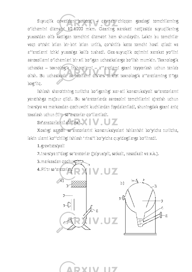 Suyuqlik qavatidan barbotaj – qaynab chiqqan gazdagi tomchilarning o’lchamini diametri 10-1000 mkm. Gazning xarakati natijasida suyuqlikning yuzasidan olib ketilgan tomchini diametri ham shundaydir. Lekin bu tomchilar vaqt o’tishi bilan bir-biri bilan urilib, qo’shilib katta tomchi hosil qiladi va a’’aratlarni ichki yuzasiga kelib tushadi. Gaz-suyuqlik oqimini xarakat yo’lini aerozollarni o’lchamlari bir xil bo’lgan uchastkalarga bo’lish mumkin. Texnologik uchastka – texnologik inshootlarni – a’’aratlarni gazni tayyorlash uchun tanlab olish. Bu uchastkada aerozollarni dis’ers tarkibi texnologik a’’aratlarning ti’iga bog’liq. Ishlash sharoitining turlicha bo’lganligi xar-xil konstruksiyali se’aratorlarni yaratishga majbur qildi. Bu se’aratorlarda aerozolni tomchilarini ajratish uchun inersiya va markazdan qochuvchi kuchlardan foydalaniladi, shuningdek gazni aniq tozalash uchun fil&#39;tr-se’aratorlar qo’llaniladi. Se’aratorlarni sinflash. Xozirgi zamon se’aratorlarini konstruksiyalari ishlanishi bo’yicha turlicha, lekin ularni ko’’chiligi ishlash ‘rinsi’i bo’yicha quyidagilarga bo’linadi. 1. gravitatsiyali 2. inersiya ti’dagi se’aratorlar (jalyuziyli, setkali, nasadkali va x.k.). 3. markazdan qochuvchi. 4. Fil&#39;tr se’aratorlar. 5 3 2 1 4 6а) 5 1 3 2 4 6b) 