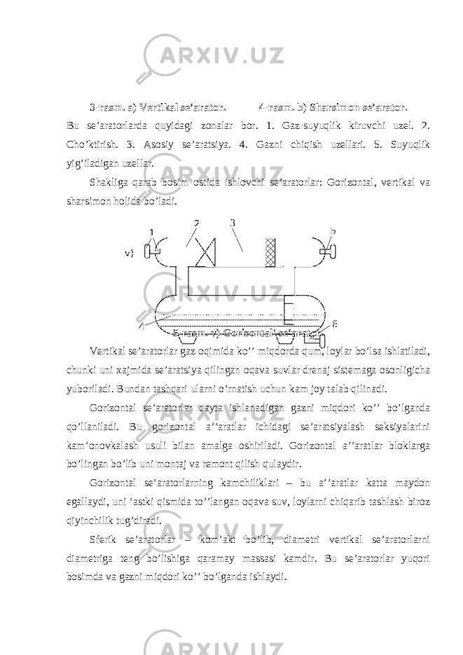 3-rasm. a) Vertikal se’arator. 4-rasm. b) Sharsimon se’arator. Bu se’aratorlarda quyidagi zonalar bor. 1. Gaz-suyuqlik kiruvchi uzel. 2. Cho’ktirish. 3. Asosiy se’aratsiya. 4. Gazni chiqish uzellari. 5. Suyuqlik yig’iladigan uzellar. Shakliga qarab bosim ostida ishlovchi se’aratorlar: Gorizontal, vertikal va sharsimon holida bo’ladi. 5-rasm. v) Gorizontal&#39; se’arator. Vertikal se’aratorlar gaz oqimida ko’’ miqdorda qum, loylar bo’lsa ishlatiladi, chunki uni xajmida se’aratsiya qilingan oqava suvlar drenaj sistemaga osonligicha yuboriladi. Bundan tashqari ularni o’rnatish uchun kam joy talab qilinadi. Gorizontal se’aratorlar qayta ishlanadigan gazni miqdori ko’’ bo’lganda qo’llaniladi. Bu gorizontal a’’aratlar ichidagi se’aratsiyalash seksiyalarini kam’onovkalash usuli bilan amalga oshiriladi. Gorizontal a’’aratlar bloklarga bo’lingan bo’lib uni montaj va remont qilish qulaydir. Gorizontal se’aratorlarning kamchiliklari – bu a’’aratlar katta maydon egallaydi, uni ‘astki qismida to’’langan oqava suv, loylarni chiqarib tashlash biroz qiyinchilik tug’diradi. Sferik se’aratorlar – kom’akt bo’lib, diametri vertikal se’aratorlarni diametriga teng bo’lishiga qaramay massasi kamdir. Bu se’aratorlar yuqori bosimda va gazni miqdori ko’’ bo’lganda ishlaydi. 1 2 3 5 6 4v) 