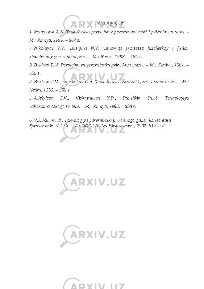 Adabiyotlar 1. Manovyan A.K. Texnologiya pervichnoy pererabotki nefti i prirodnogo gaza. – M.: Ximiya, 1999. – 567 s. 2. Nikolayav V.V., Busigina N.V. Osnovnqe protsessq fizicheskoy i fiziko- ximicheskoy pererabotki gaza. – M.: Nedra, 1998. – 184 s. 3. Bekirov T.M. Pervichnaya pererabotka prirodnqx gazov. – M.: Ximiya, 1987. – 256 s. 4. Bekirov T.M., Lanchakov G.A. Texnologiya obrabotki gaza i kondensata. – M.: Nedra, 1999. – 595 s. 5. Adelg’son S.V., Vishnyakova T.P., Paushkin Ya.M. Texnologiya nefteximicheskogo sinteza. – M.: Ximiya, 1985. – 608 s. 6. V.I. Murin i dr. Texnologiya pererabotki prirodnogo gaza i kondensata Spravochnik: V 2 ch. - M.: OOO &#34;Nedra-Biznestsentr&#34;, 2002.-517 s: il. 