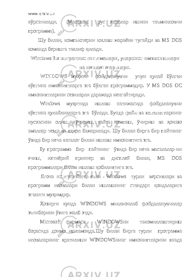 www.arxiv.uz кўрсатилади. (Масалан, рус харфлар ишини таъминловчи программа). Шу билан, компьютерни юклаш жараёни тугайди ва MS DOS команда беришга таклиф қилади. Windows 9.x операцион системалари, уларнинг имкониятлари ва ишлаш шартлари. WINDOWS муҳити фойдаланувчи учун қулай бўлган кўпгина имкониятларга эга бўлган программадир. У MS DOS OC имкониятларини сезиларли даражада кенгайтиради. Windows муҳитида ишлаш натижасида фойдаланувчи кўпгина қулайликларга эга бўлади. Бунда файл ва каталог ларнинг нусхасини олиш, кўчириш, қайта номлаш, ўчир иш ва ҳок а зо амаллар тезда ва яққол бажарилади. Шу билан бирга бир пайтнинг ўзида бир неча каталог билан ишлаш имкониятига эга. Бу программа бир пайтнинг ўзида бир неча масалалар-ни ечиш, ихтиёрий принтер ва дисплей билан, MS DOS программалари билан ишлаш қобил ия тига эга. Ягона интерфейс га, яъни Windows турли версиялари ва программ иловалари билан ишлашни н г с т андарт қоидаларига эгалиги муҳимдир. Ҳозирги кунда WINDOWS миллионлаб фойдаланувчилар эътиборини ўзига жалб этди. Microsoft фирмаси WINDOWSни такомиллаштириш борасида доимо ишламоқда.Шу билан бирга турли программ а иловаларнинг яратилиши WINDOWSнинг имкониятларини янада 