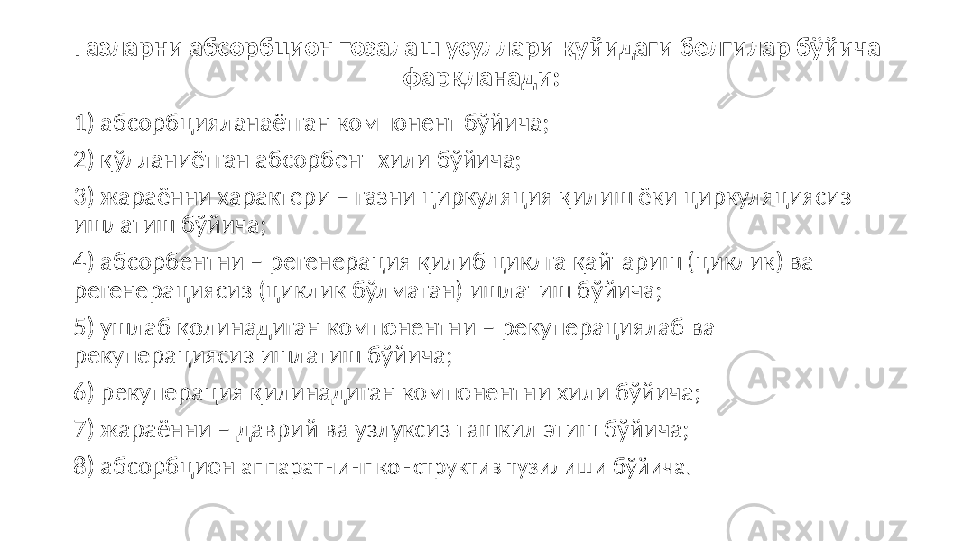 Газларни абсорбцион тозалаш усуллари қуйидаги белгилар бўйича фарқланади: 1) абсорбцияланаётган компонент бўйича; 2) қўлланиётган абсорбент хили бўйича; 3) жараённи характери – газни циркуляция қилиш ёки циркуляциясиз ишлатиш бўйича; 4) абсорбентни – регенерация қилиб циклга қайтариш (циклик) ва регенерациясиз (циклик бўлмаган) ишлатиш бўйича; 5) ушлаб қолинадиган компонентни – рекуперациялаб ва рекуперациясиз ишлатиш бўйича; 6) рекуперация қилинадиган компонентни хили бўйича; 7) жараённи – даврий ва узлуксиз ташкил этиш бўйича; 8) абсорбцион аппаратнинг конструктив тузилиши бўйича. 