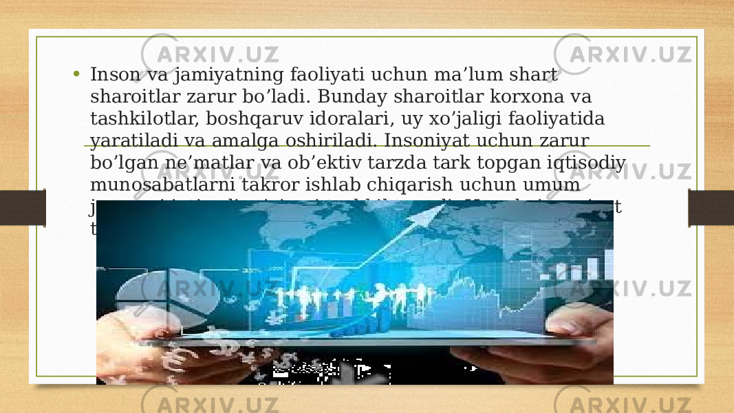 • Inson va jamiyatning faoliyati uchun ma’lum shart sharoitlar zarur bo’ladi. Bunday sharoitlar korxona va tashkilotlar, boshqaruv idoralari, uy xo’jaligi faoliyatida yaratiladi va amalga oshiriladi. Insoniyat uchun zarur bo’lgan ne’matlar va ob’ektiv tarzda tark topgan iqtisodiy munosabatlarni takror ishlab chiqarish uchun umum jarayoni iqtisodiy tizimni tashkil topadi. Hamda insoniyat tuzilishiining asosi hisoblanadi. 