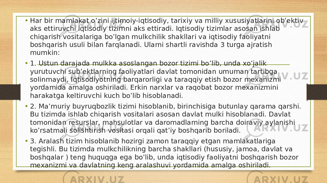 • Har bir mamlakat o’zini ijtimoiy-iqtisodiy, tarixiy va milliy xususiyatlarini ob’ektiv aks ettiruvchi iqtisodiy tizimni aks ettiradi. Iqtisodiy tizimlar asosan ishlab chiqarish vositalariga bo’lgan mulkchilik shakllari va iqtisodiy faoliyatni boshqarish usuli bilan farqlanadi. Ularni shartli ravishda 3 turga ajratish mumkin: • 1. Ustun darajada mulkka asoslangan bozor tizimi bo’lib, unda xo’jalik yurutuvchi sub’ektlarning faoliyatlari davlat tomonidan umuman tartibga solinmaydi, Iqtisodiyotning barqarorligi va taraqqiy etish bozor mexanizmi yordamida amalga oshiriladi. Erkin narxlar va raqobat bozor mexanizmini harakatga keltiruvchi kuch bo’lib hisoblanadi. • 2. Ma’muriy buyruqbozlik tizimi hisoblanib, birinchisiga butunlay qarama qarshi. Bu tizimda ishlab chiqarish vositalari asosan davlat mulki hisoblanadi. Davlat tomonidan resurslar, mahsulotlar va daromadlarning barcha doiraviy aylanishi ko’rsatmali solishtirish vositasi orqali qat’iy boshqarib boriladi. • 3. Aralash tizim hisoblanib hozirgi zamon taraqqiy etgan mamlakatlariga tegishli. Bu tizimda mulkchilikning barcha shakllari (hususiy, jamoa, davlat va boshqalar ) teng huquqga ega bo’lib, unda iqtisodiy faoliyatni boshqarish bozor mexanizmi va davlatning keng aralashuvi yordamida amalga oshiriladi. 