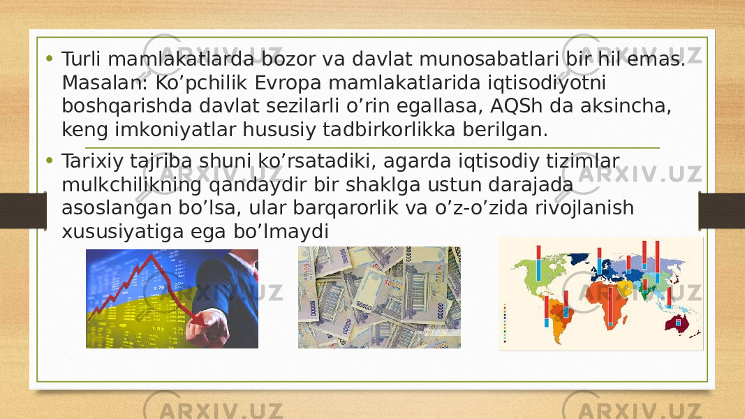 • Turli mamlakatlarda bozor va davlat munosabatlari bir hil emas. Masalan: Ko’pchilik Evropa mamlakatlarida iqtisodiyotni boshqarishda davlat sezilarli o’rin egallasa, AQSh da aksincha, keng imkoniyatlar hususiy tadbirkorlikka berilgan. • Tarixiy tajriba shuni ko’rsatadiki, agarda iqtisodiy tizimlar mulkchilikning qandaydir bir shaklga ustun darajada asoslangan bo’lsa, ular barqarorlik va o’z-o’zida rivojlanish xususiyatiga ega bo’lmaydi 